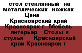 стол стеклянный  на металлических  ножках › Цена ­ 350 - Красноярский край, Красноярск г. Мебель, интерьер » Столы и стулья   . Красноярский край,Красноярск г.